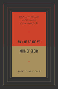 Man of Sorrows, King of Glory: What the Humiliation and Exaltation of Jesus Mean for Us